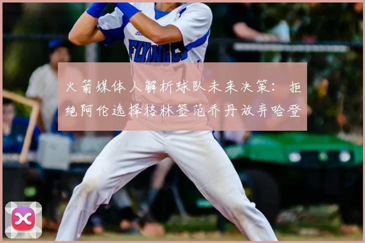 火箭媒体人解析球队未来决策：拒绝阿伦选择格林签范乔丹放弃哈登