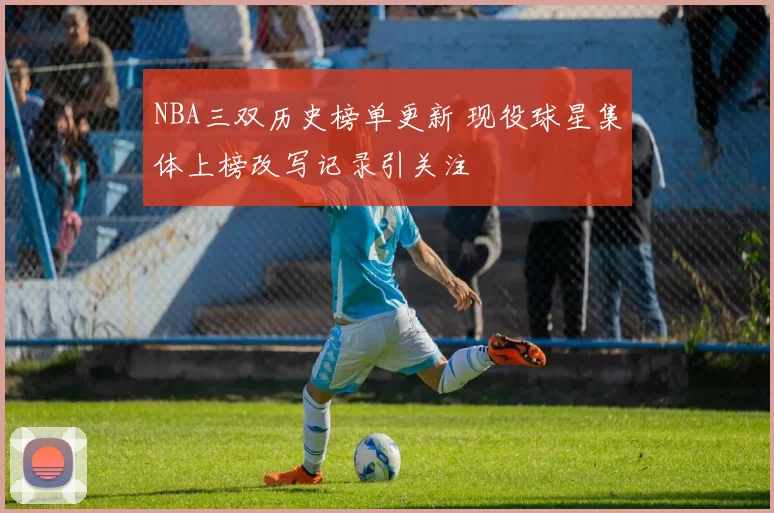 NBA三双历史榜单更新 现役球星集体上榜改写记录引关注