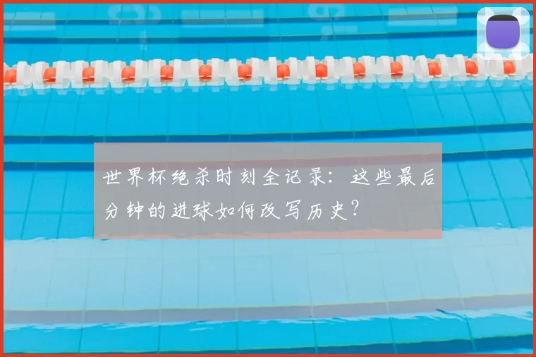 世界杯绝杀时刻全记录：这些最后分钟的进球如何改写历史？